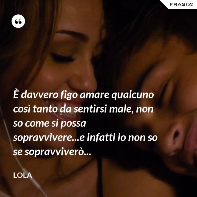 È davvero figo amare qualcuno così tanto da sentirsi male, non so come si possa sopravvivere...e infatti io non so se sopravviverò... - Lola