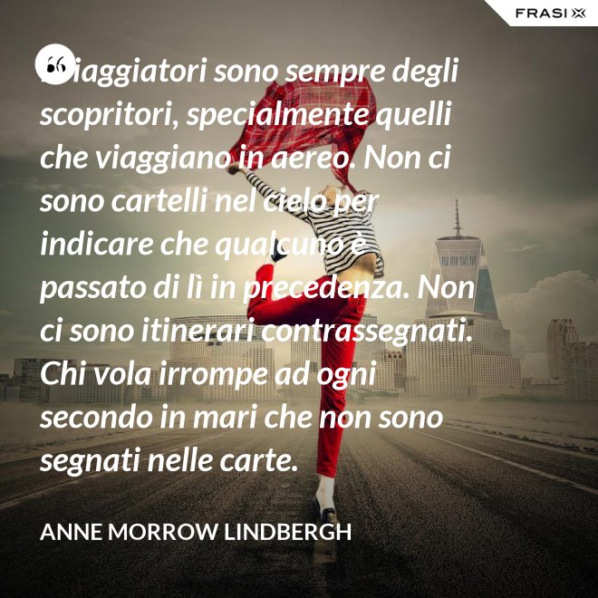 I viaggiatori sono sempre degli scopritori, specialmente quelli che viaggiano in aereo. Non ci sono cartelli nel cielo per indicare che qualcuno è passato di lì in precedenza. Non ci sono itinerari contrassegnati. Chi vola irrompe ad ogni secondo in mari che non sono segnati nelle carte. - Anne Morrow Lindbergh