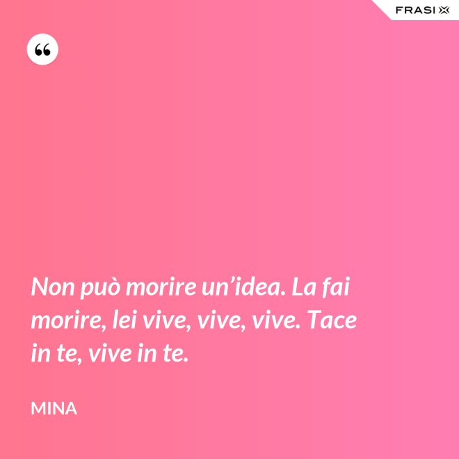 Non può morire un’idea. La fai morire, lei vive, vive, vive. Tace in te, vive in te. - Mina
