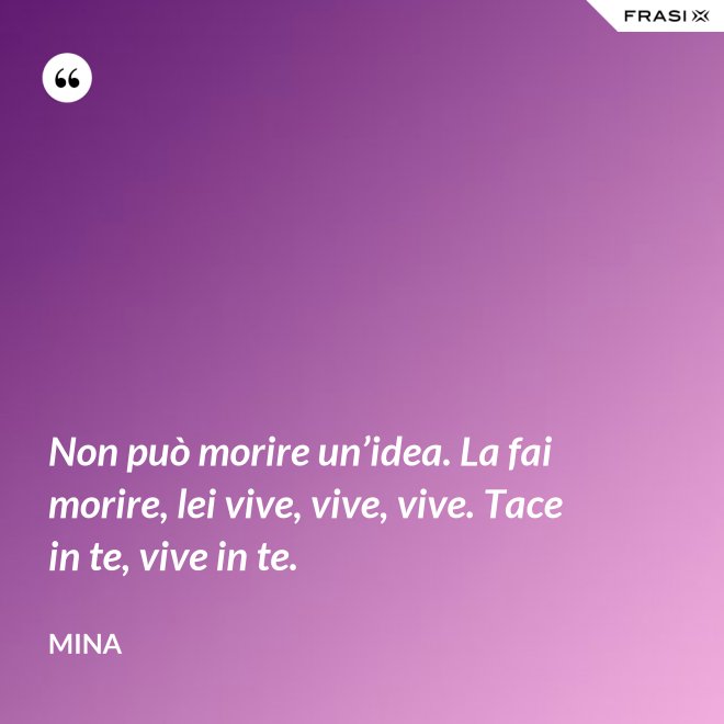 Non può morire un’idea. La fai morire, lei vive, vive, vive. Tace in te, vive in te. - Mina