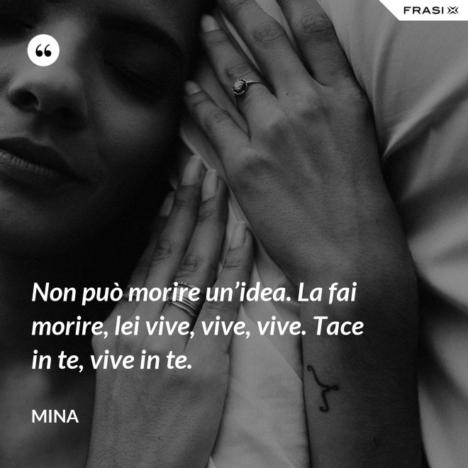 Non può morire un’idea. La fai morire, lei vive, vive, vive. Tace in te, vive in te. - Mina