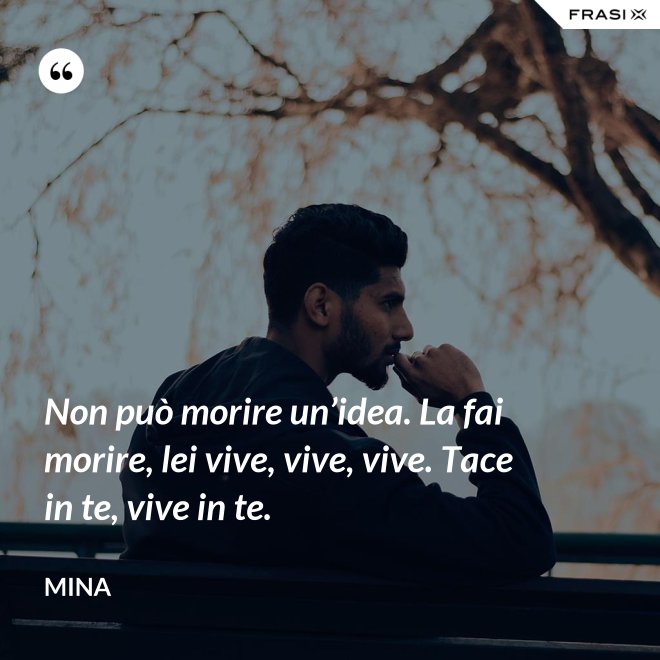 Non può morire un’idea. La fai morire, lei vive, vive, vive. Tace in te, vive in te. - Mina