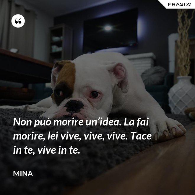 Non può morire un’idea. La fai morire, lei vive, vive, vive. Tace in te, vive in te. - Mina
