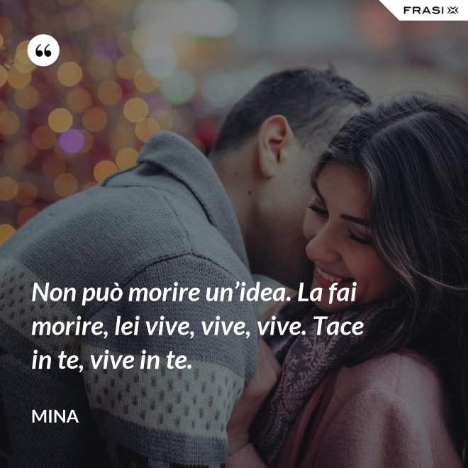 Non può morire un’idea. La fai morire, lei vive, vive, vive. Tace in te, vive in te. - Mina