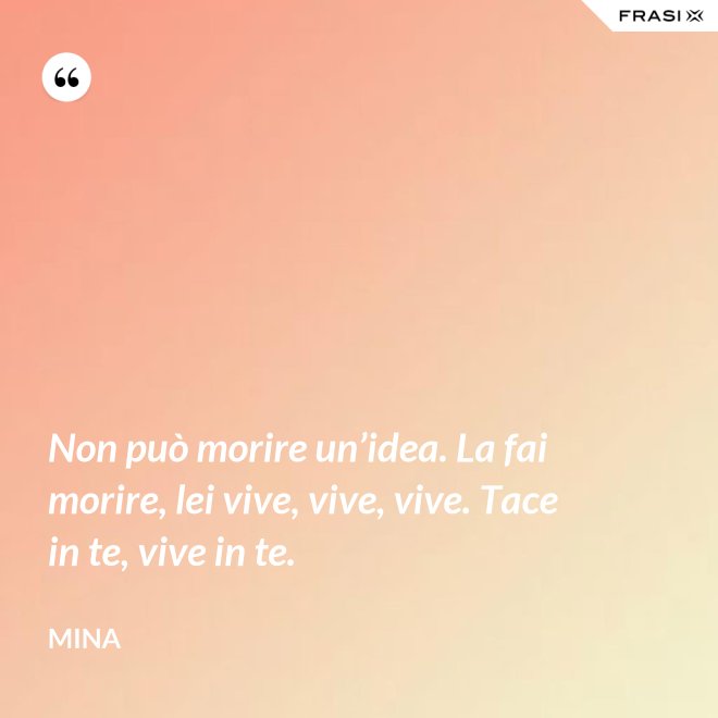 Non può morire un’idea. La fai morire, lei vive, vive, vive. Tace in te, vive in te. - Mina