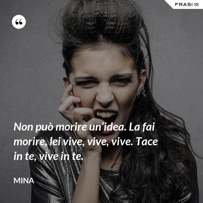 Non può morire un’idea. La fai morire, lei vive, vive, vive. Tace in te, vive in te. - Mina
