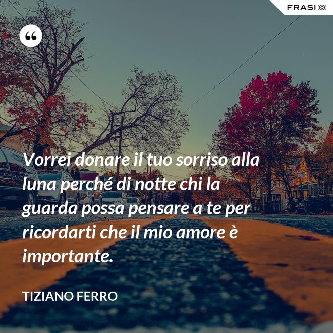Vorrei donare il tuo sorriso alla luna perché di notte chi la guarda possa pensare a te per ricordarti che il mio amore è importante. - Tiziano Ferro