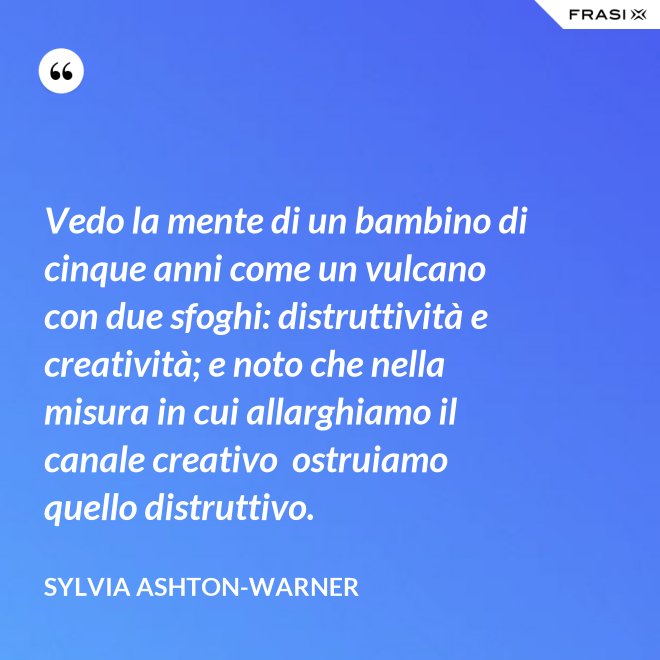 Vedo la mente di un bambino di cinque anni come un vulcano con due sfoghi: distruttività e creatività; e noto che nella misura in cui allarghiamo il canale creativo  ostruiamo quello distruttivo. - Sylvia Ashton-Warner