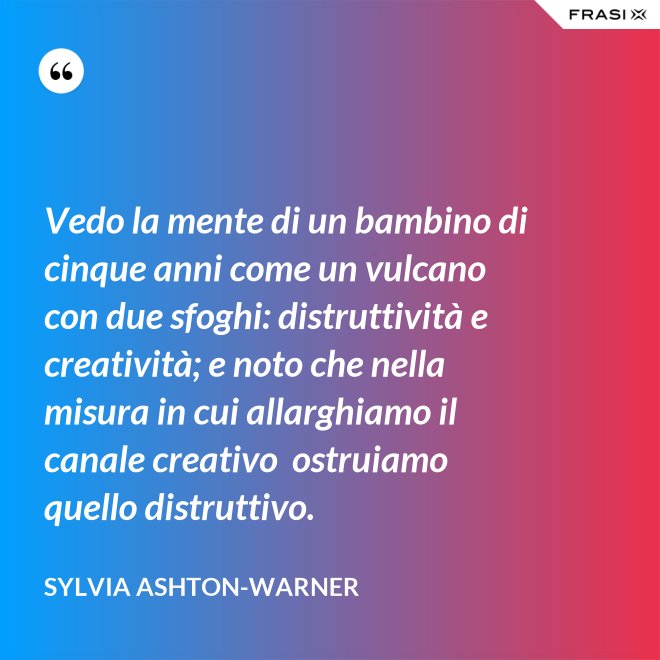 Vedo la mente di un bambino di cinque anni come un vulcano con due sfoghi: distruttività e creatività; e noto che nella misura in cui allarghiamo il canale creativo  ostruiamo quello distruttivo. - Sylvia Ashton-Warner