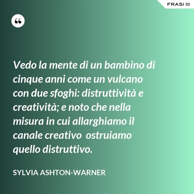 Vedo la mente di un bambino di cinque anni come un vulcano con due sfoghi: distruttività e creatività; e noto che nella misura in cui allarghiamo il canale creativo  ostruiamo quello distruttivo. - Sylvia Ashton-Warner