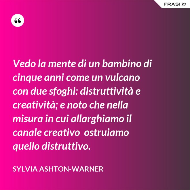 Vedo la mente di un bambino di cinque anni come un vulcano con due sfoghi: distruttività e creatività; e noto che nella misura in cui allarghiamo il canale creativo  ostruiamo quello distruttivo. - Sylvia Ashton-Warner