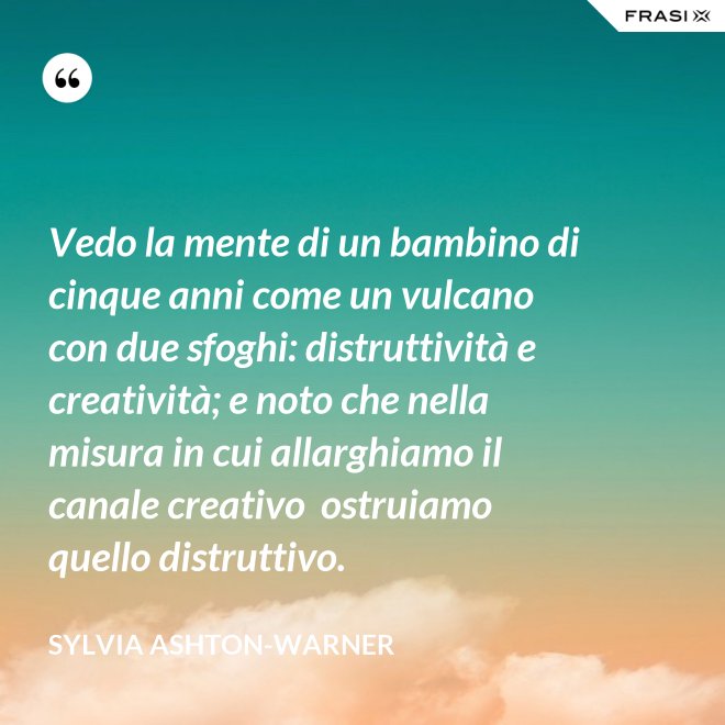 Vedo la mente di un bambino di cinque anni come un vulcano con due sfoghi: distruttività e creatività; e noto che nella misura in cui allarghiamo il canale creativo  ostruiamo quello distruttivo. - Sylvia Ashton-Warner