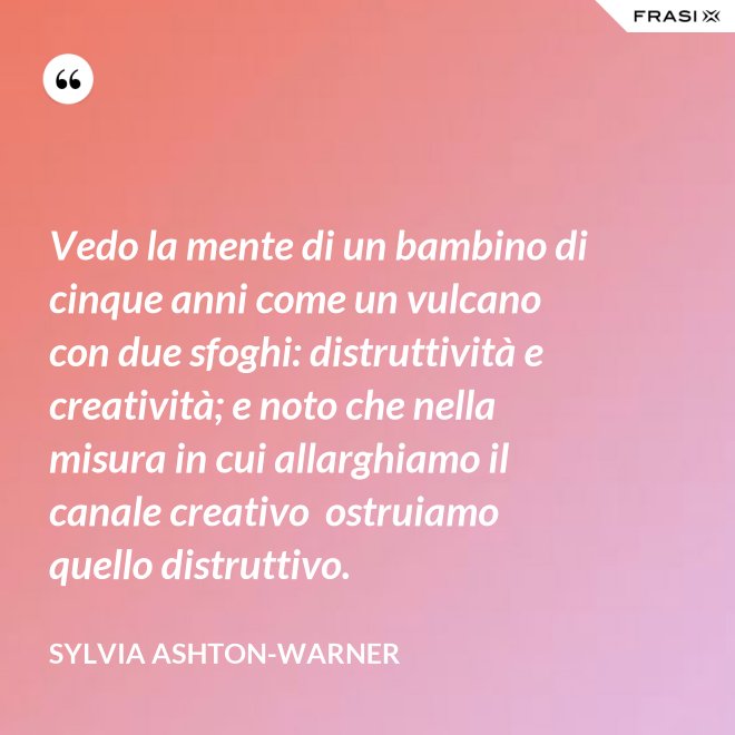 Vedo la mente di un bambino di cinque anni come un vulcano con due sfoghi: distruttività e creatività; e noto che nella misura in cui allarghiamo il canale creativo  ostruiamo quello distruttivo. - Sylvia Ashton-Warner