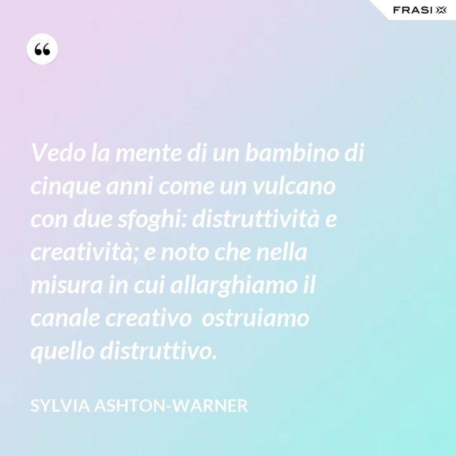 Vedo la mente di un bambino di cinque anni come un vulcano con due sfoghi: distruttività e creatività; e noto che nella misura in cui allarghiamo il canale creativo  ostruiamo quello distruttivo. - Sylvia Ashton-Warner