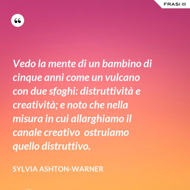 Vedo la mente di un bambino di cinque anni come un vulcano con due sfoghi: distruttività e creatività; e noto che nella misura in cui allarghiamo il canale creativo  ostruiamo quello distruttivo. - Sylvia Ashton-Warner