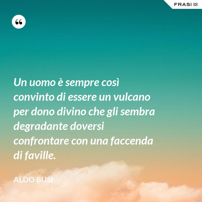 Un uomo è sempre così convinto di essere un vulcano per dono divino che gli sembra degradante doversi confrontare con una faccenda di faville. - Aldo Busi