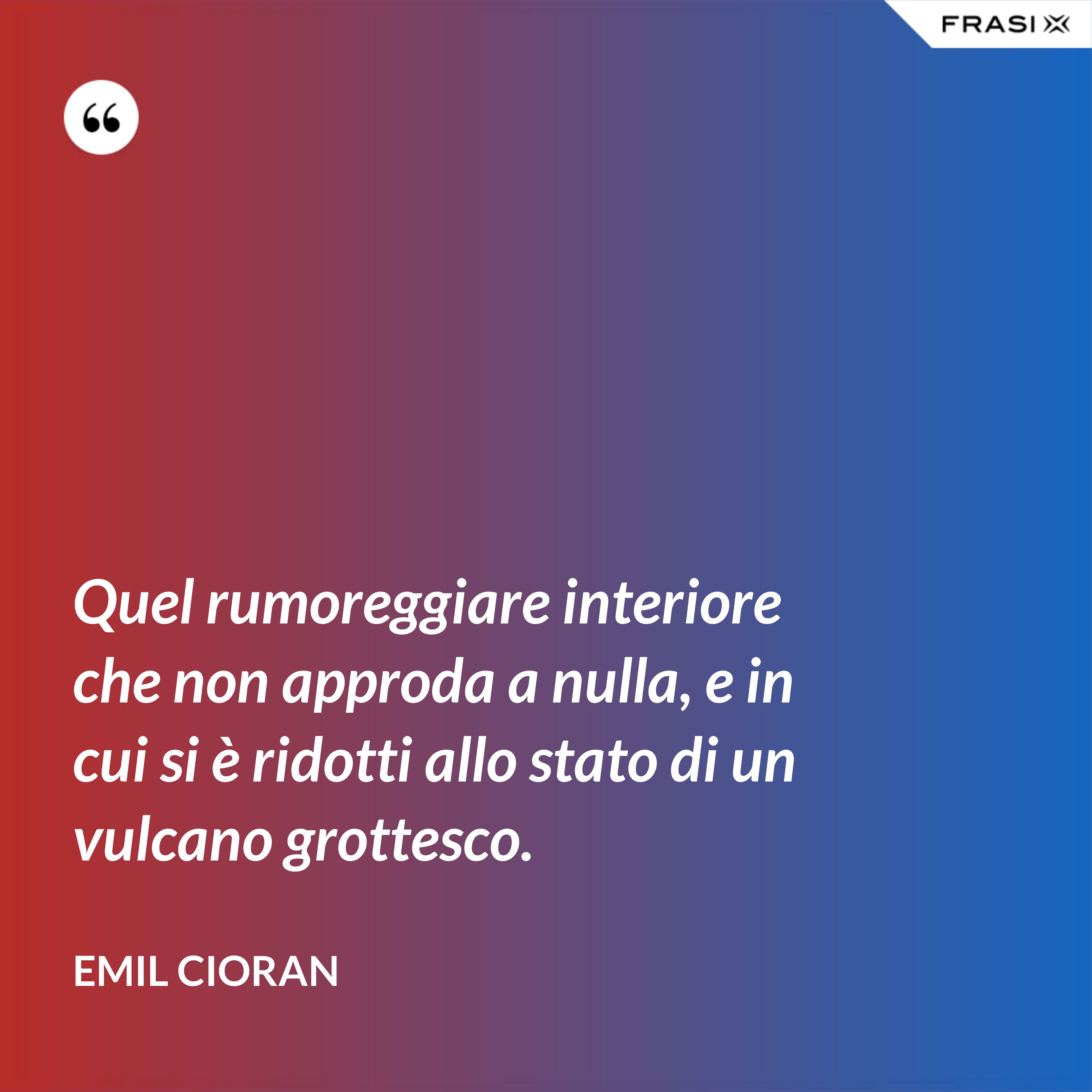 Quel rumoreggiare interiore che non approda a nulla, e in cui si è ridotti allo stato di un vulcano grottesco. - Emil Cioran