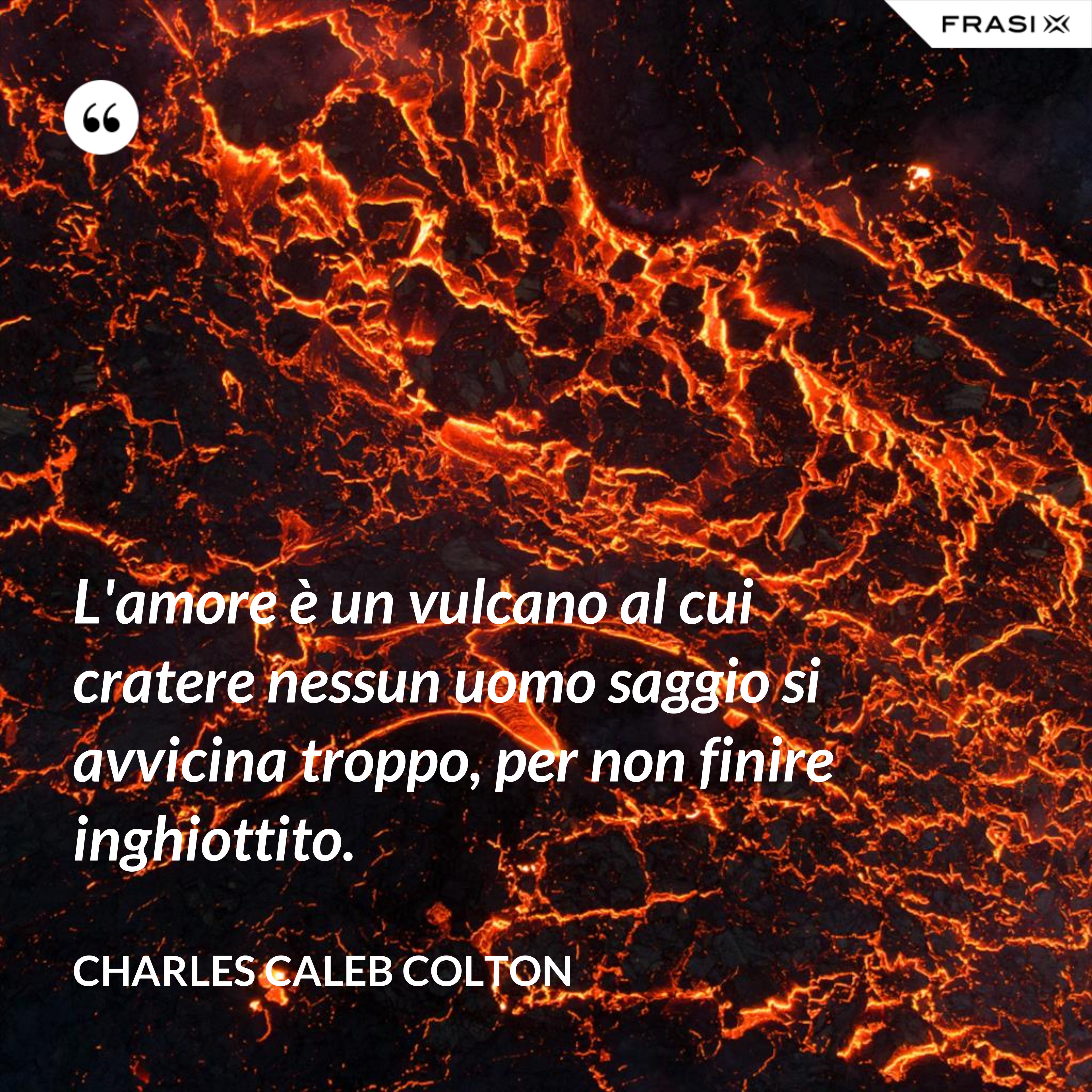 L'amore è un vulcano al cui cratere nessun uomo saggio si avvicina troppo, per non finire inghiottito. - Charles Caleb Colton