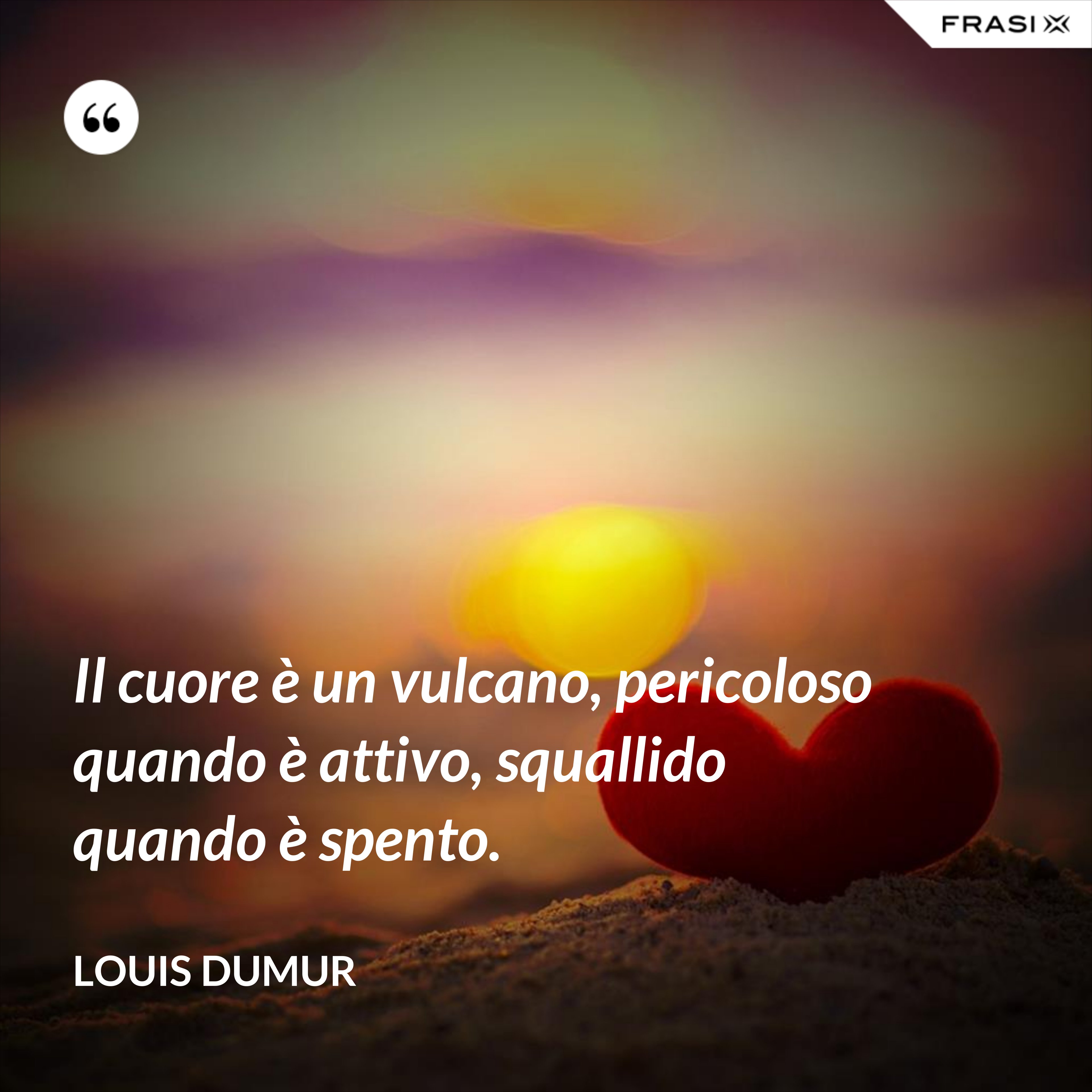 Il cuore è un vulcano, pericoloso quando è attivo, squallido quando è spento. - Louis Dumur