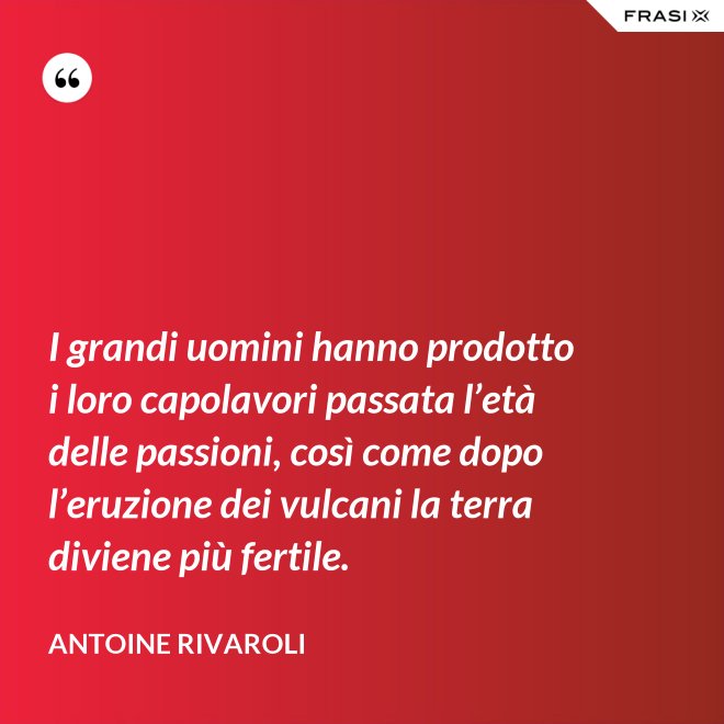 I grandi uomini hanno prodotto i loro capolavori passata l’età delle passioni, così come dopo l’eruzione dei vulcani la terra diviene più fertile. - Antoine Rivaroli