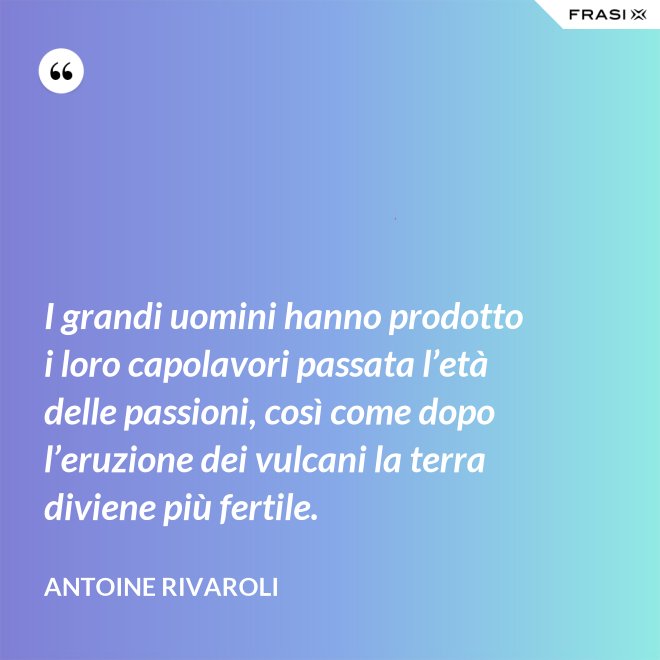 I grandi uomini hanno prodotto i loro capolavori passata l’età delle passioni, così come dopo l’eruzione dei vulcani la terra diviene più fertile. - Antoine Rivaroli