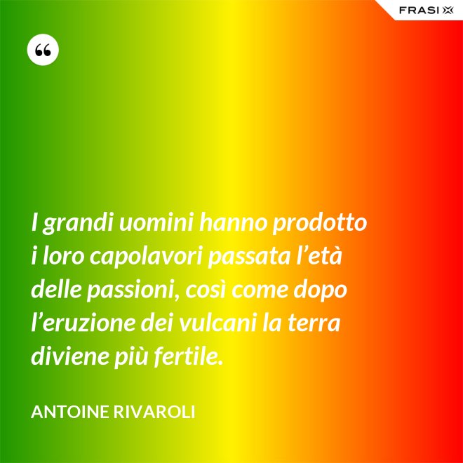 I grandi uomini hanno prodotto i loro capolavori passata l’età delle passioni, così come dopo l’eruzione dei vulcani la terra diviene più fertile. - Antoine Rivaroli