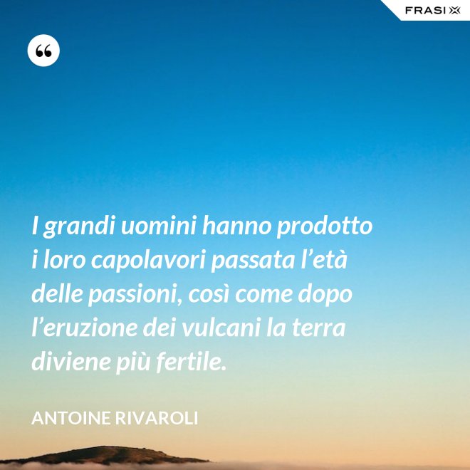I grandi uomini hanno prodotto i loro capolavori passata l’età delle passioni, così come dopo l’eruzione dei vulcani la terra diviene più fertile. - Antoine Rivaroli