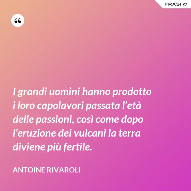 I grandi uomini hanno prodotto i loro capolavori passata l’età delle passioni, così come dopo l’eruzione dei vulcani la terra diviene più fertile. - Antoine Rivaroli