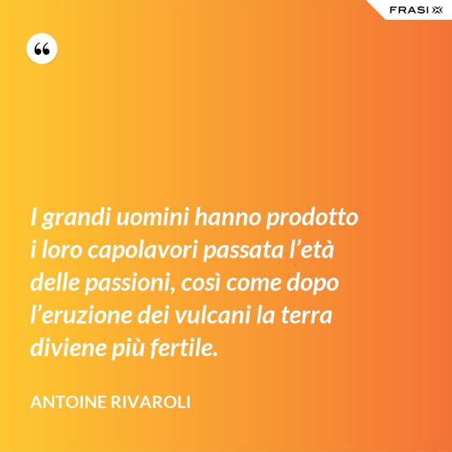 I grandi uomini hanno prodotto i loro capolavori passata l’età delle passioni, così come dopo l’eruzione dei vulcani la terra diviene più fertile. - Antoine Rivaroli