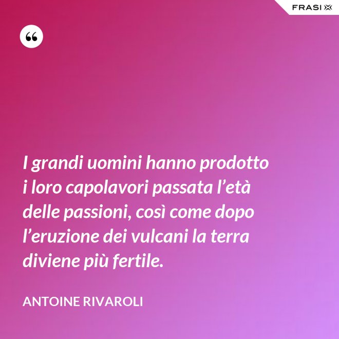 I grandi uomini hanno prodotto i loro capolavori passata l’età delle passioni, così come dopo l’eruzione dei vulcani la terra diviene più fertile. - Antoine Rivaroli