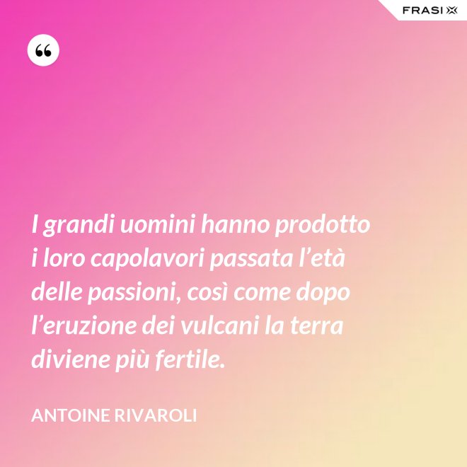 I grandi uomini hanno prodotto i loro capolavori passata l’età delle passioni, così come dopo l’eruzione dei vulcani la terra diviene più fertile. - Antoine Rivaroli
