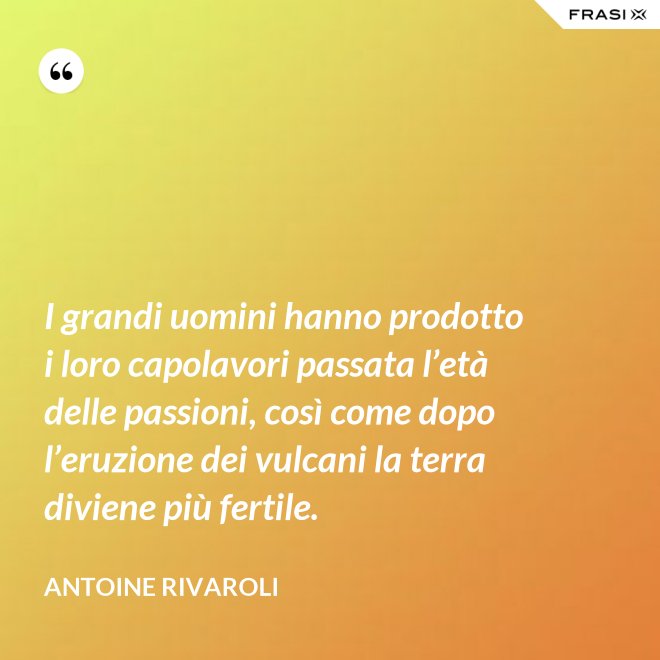 I grandi uomini hanno prodotto i loro capolavori passata l’età delle passioni, così come dopo l’eruzione dei vulcani la terra diviene più fertile. - Antoine Rivaroli