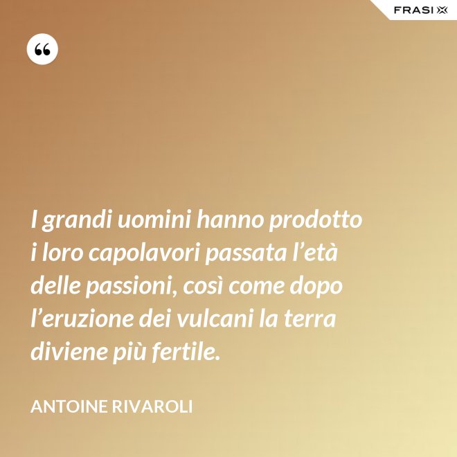 I grandi uomini hanno prodotto i loro capolavori passata l’età delle passioni, così come dopo l’eruzione dei vulcani la terra diviene più fertile. - Antoine Rivaroli