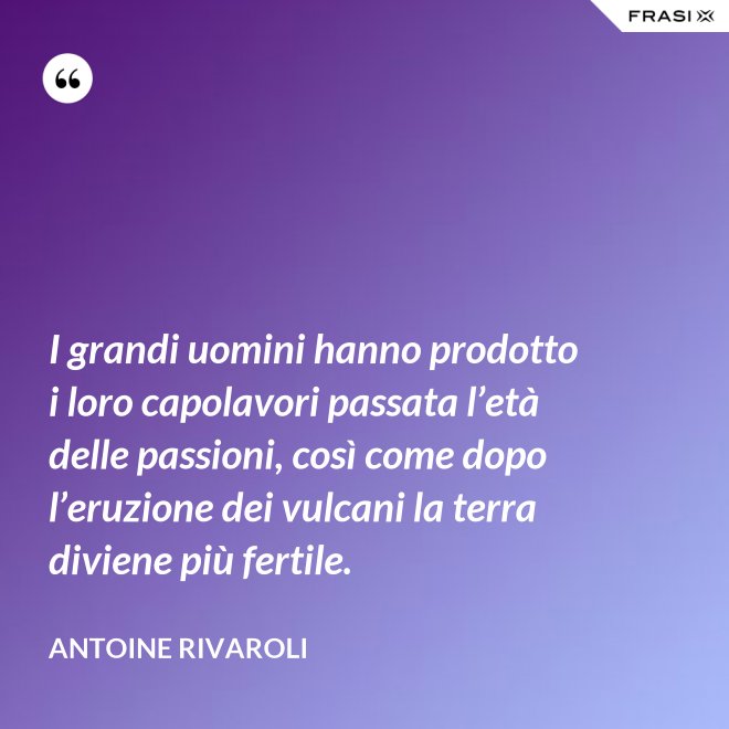 I grandi uomini hanno prodotto i loro capolavori passata l’età delle passioni, così come dopo l’eruzione dei vulcani la terra diviene più fertile. - Antoine Rivaroli