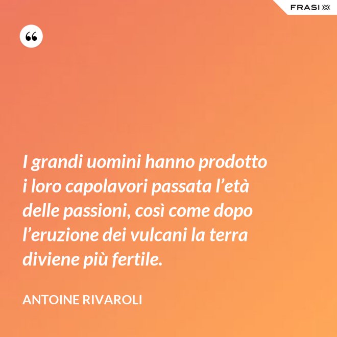 I grandi uomini hanno prodotto i loro capolavori passata l’età delle passioni, così come dopo l’eruzione dei vulcani la terra diviene più fertile. - Antoine Rivaroli