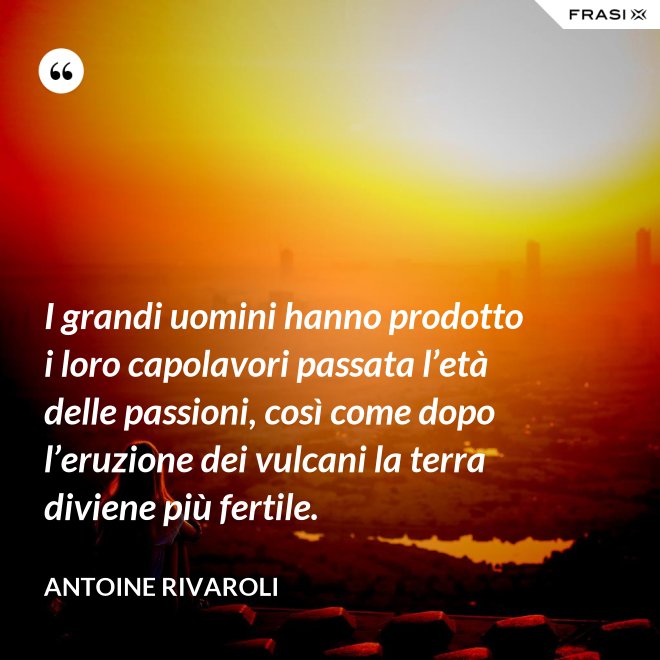 I grandi uomini hanno prodotto i loro capolavori passata l’età delle passioni, così come dopo l’eruzione dei vulcani la terra diviene più fertile. - Antoine Rivaroli
