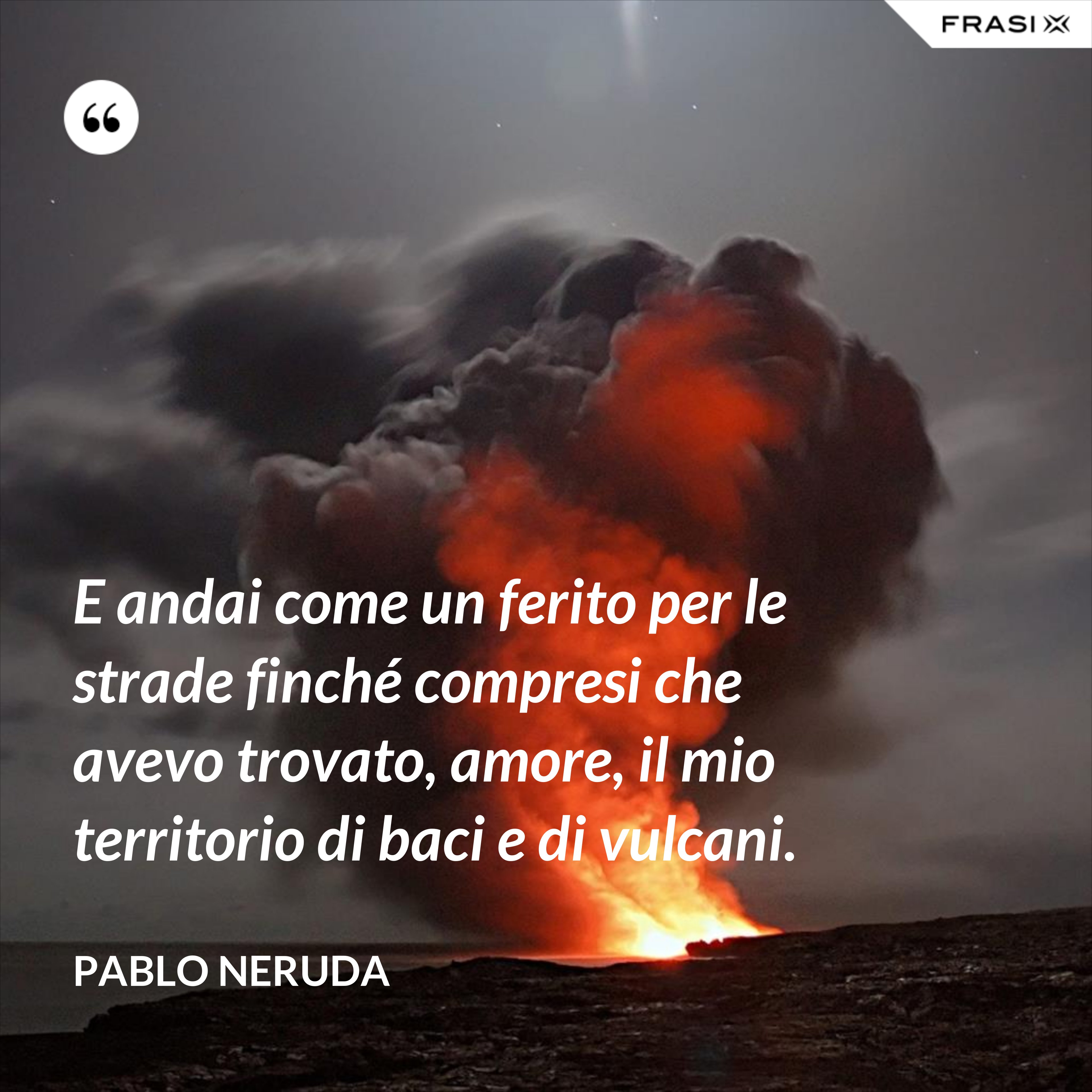 E andai come un ferito per le strade finché compresi che avevo trovato, amore, il mio territorio di baci e di vulcani. - Pablo Neruda