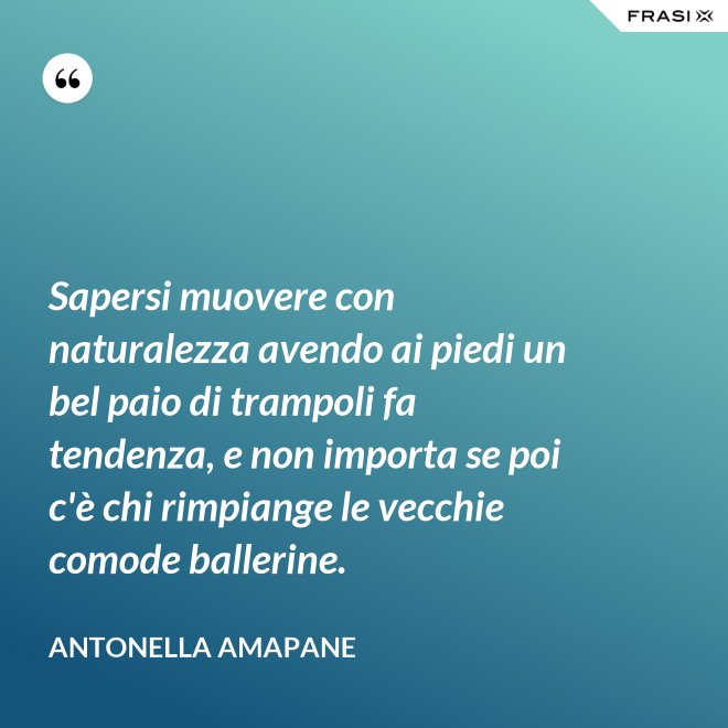Sapersi muovere con naturalezza avendo ai piedi un bel paio di trampoli fa tendenza, e non importa se poi c'è chi rimpiange le vecchie comode ballerine. - Antonella Amapane