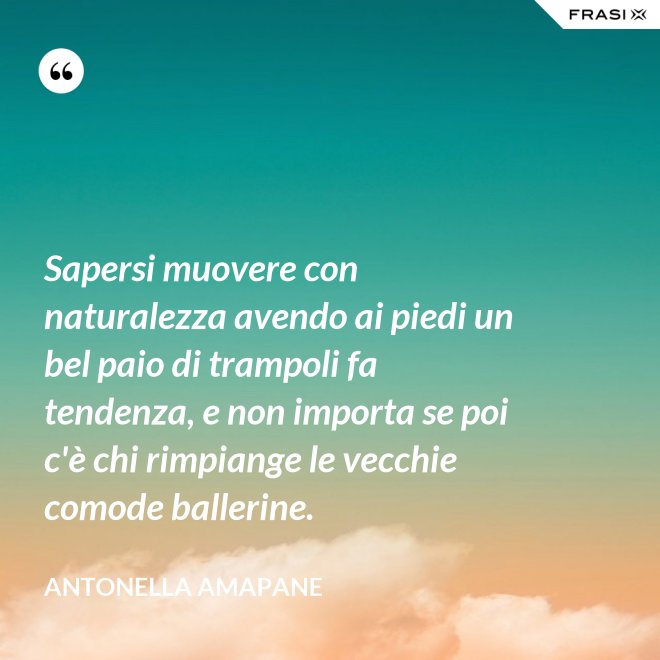 Sapersi muovere con naturalezza avendo ai piedi un bel paio di trampoli fa tendenza, e non importa se poi c'è chi rimpiange le vecchie comode ballerine. - Antonella Amapane