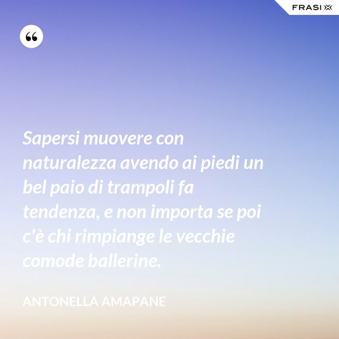 Sapersi muovere con naturalezza avendo ai piedi un bel paio di trampoli fa tendenza, e non importa se poi c'è chi rimpiange le vecchie comode ballerine. - Antonella Amapane