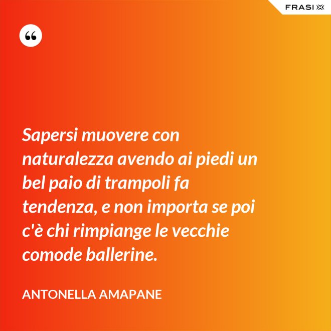 Sapersi muovere con naturalezza avendo ai piedi un bel paio di trampoli fa tendenza, e non importa se poi c'è chi rimpiange le vecchie comode ballerine. - Antonella Amapane