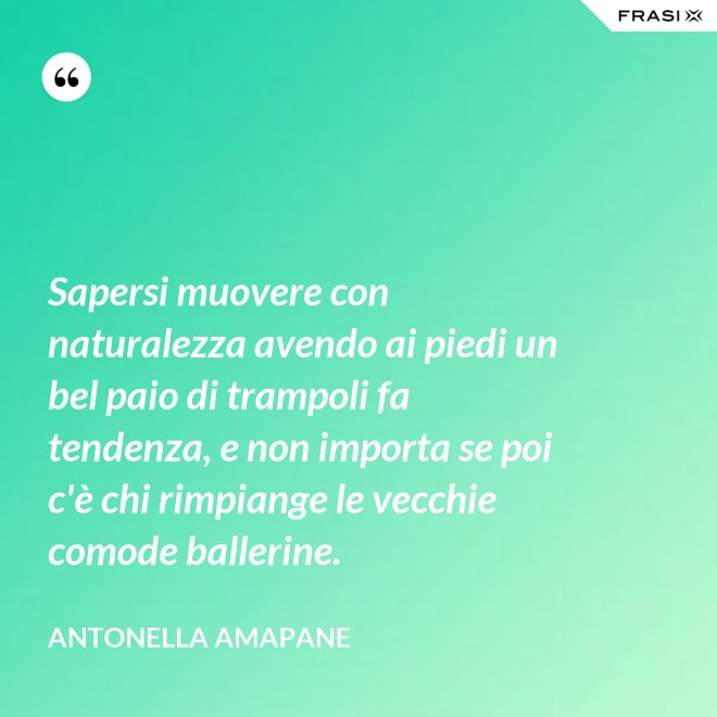 Sapersi muovere con naturalezza avendo ai piedi un bel paio di trampoli fa tendenza, e non importa se poi c'è chi rimpiange le vecchie comode ballerine. - Antonella Amapane