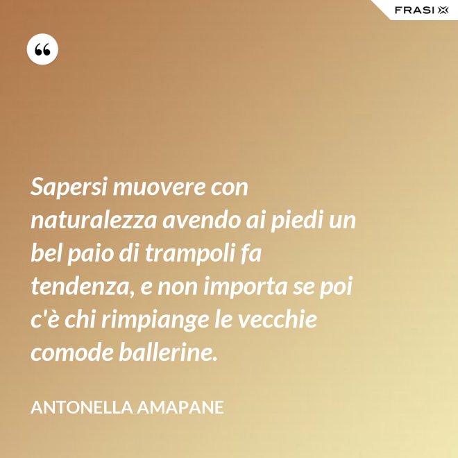 Sapersi muovere con naturalezza avendo ai piedi un bel paio di trampoli fa tendenza, e non importa se poi c'è chi rimpiange le vecchie comode ballerine. - Antonella Amapane