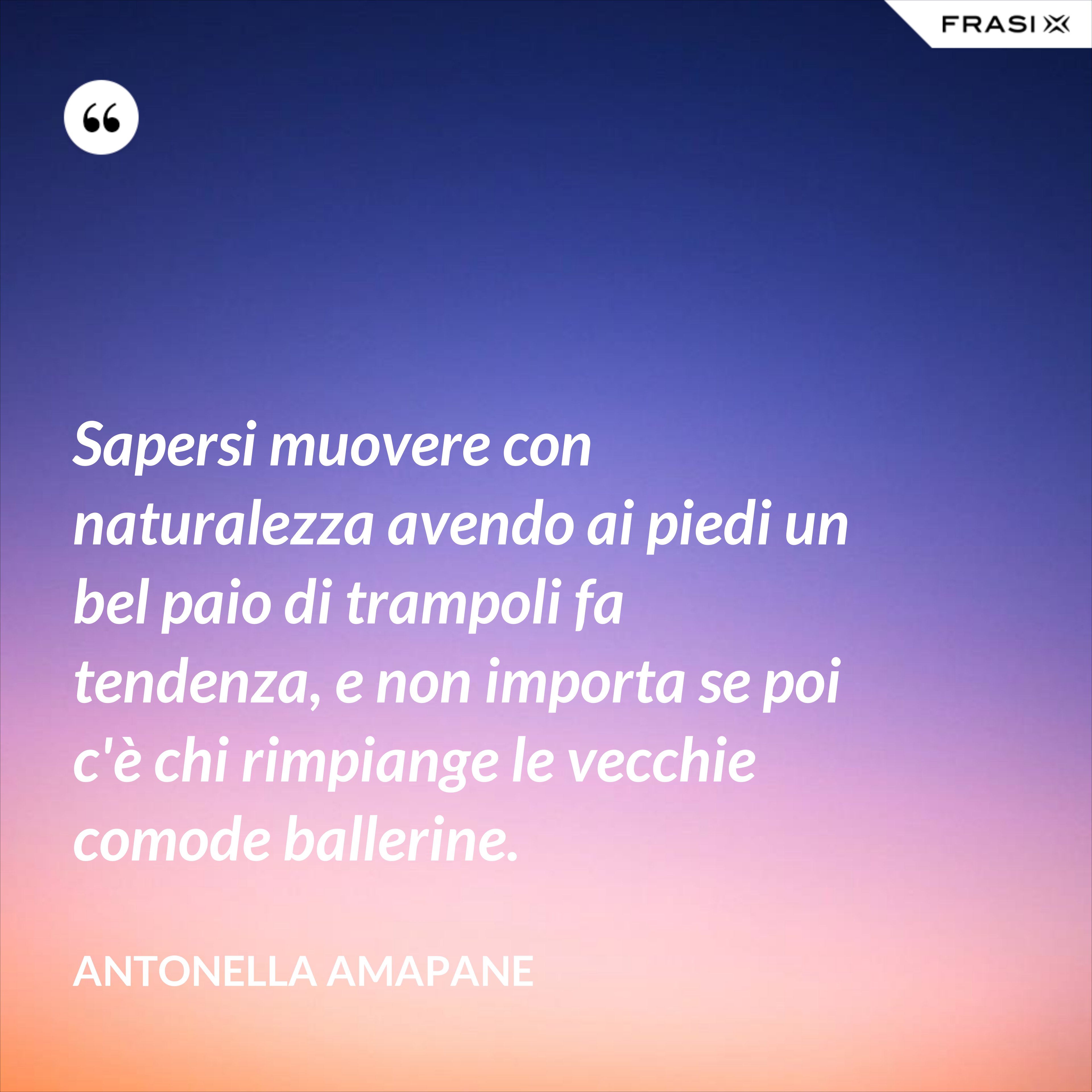 Sapersi muovere con naturalezza avendo ai piedi un bel paio di trampoli fa tendenza, e non importa se poi c'è chi rimpiange le vecchie comode ballerine. - Antonella Amapane