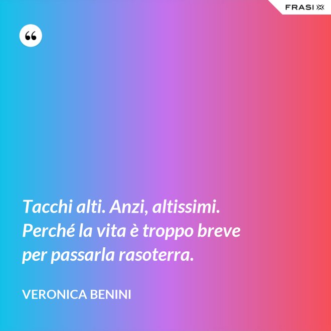 Tacchi alti. Anzi, altissimi. Perché la vita è troppo breve per passarla rasoterra. - Veronica Benini