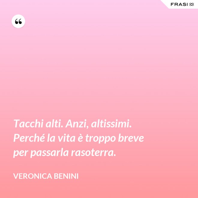 Tacchi alti. Anzi, altissimi. Perché la vita è troppo breve per passarla rasoterra. - Veronica Benini