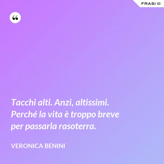 Tacchi alti. Anzi, altissimi. Perché la vita è troppo breve per passarla rasoterra. - Veronica Benini