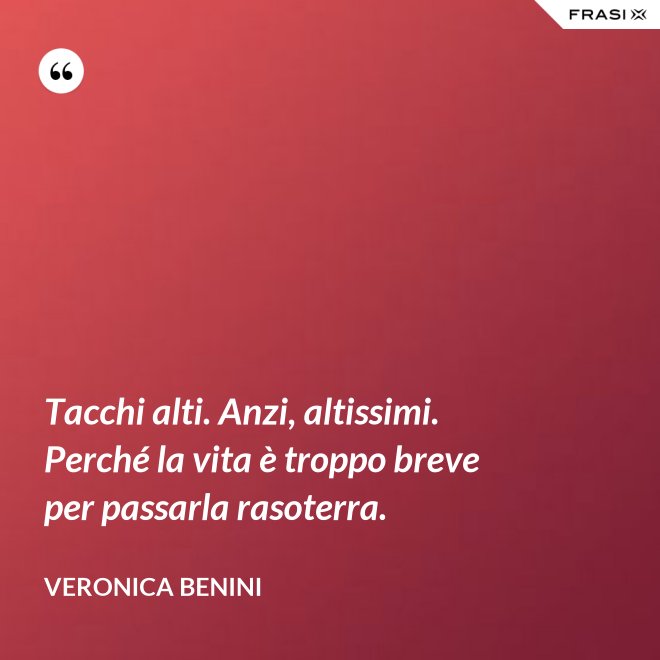 Tacchi alti. Anzi, altissimi. Perché la vita è troppo breve per passarla rasoterra. - Veronica Benini