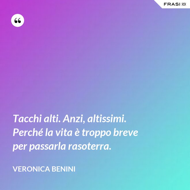 Tacchi alti. Anzi, altissimi. Perché la vita è troppo breve per passarla rasoterra. - Veronica Benini