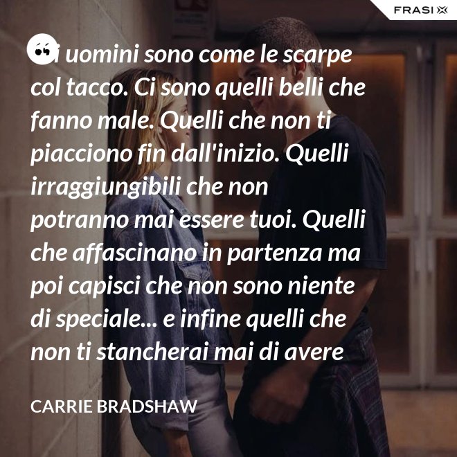 Gli uomini sono come le scarpe col tacco. Ci sono quelli belli che fanno male. Quelli che non ti piacciono fin dall'inizio. Quelli irraggiungibili che non potranno mai essere tuoi. Quelli che affascinano in partenza ma poi capisci che non sono niente di speciale... e infine quelli che non ti stancherai mai di avere con te! - Carrie Bradshaw